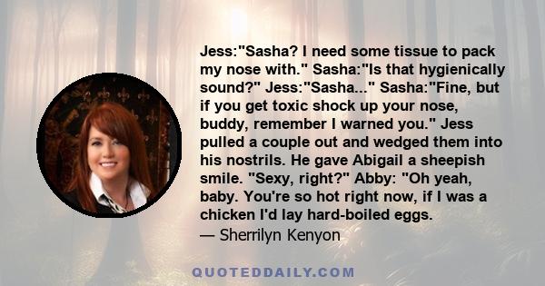 Jess:Sasha? I need some tissue to pack my nose with. Sasha:Is that hygienically sound? Jess:Sasha... Sasha:Fine, but if you get toxic shock up your nose, buddy, remember I warned you. Jess pulled a couple out and wedged 