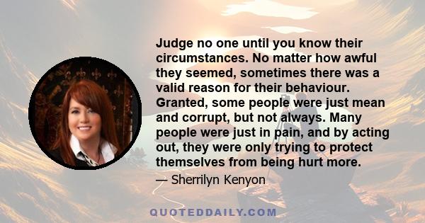 Judge no one until you know their circumstances. No matter how awful they seemed, sometimes there was a valid reason for their behaviour. Granted, some people were just mean and corrupt, but not always. Many people were 