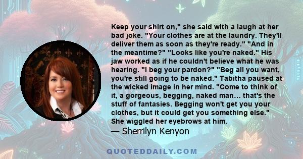 Keep your shirt on, she said with a laugh at her bad joke. Your clothes are at the laundry. They'll deliver them as soon as they're ready. And in the meantime? Looks like you're naked. His jaw worked as if he couldn't