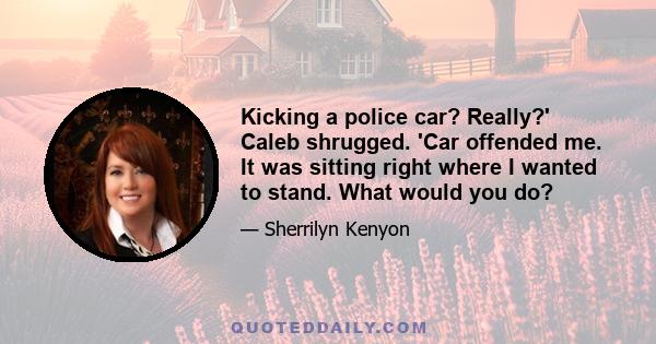 Kicking a police car? Really?' Caleb shrugged. 'Car offended me. It was sitting right where I wanted to stand. What would you do?