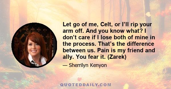 Let go of me, Celt, or I’ll rip your arm off. And you know what? I don’t care if I lose both of mine in the process. That’s the difference between us. Pain is my friend and ally. You fear it. (Zarek)