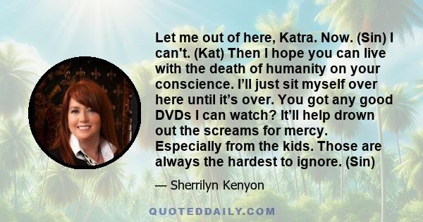 Let me out of here, Katra. Now. (Sin) I can't. (Kat) Then I hope you can live with the death of humanity on your conscience. I’ll just sit myself over here until it’s over. You got any good DVDs I can watch? It’ll help