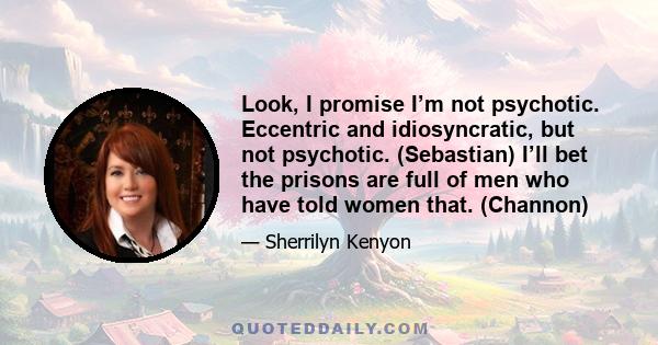 Look, I promise I’m not psychotic. Eccentric and idiosyncratic, but not psychotic. (Sebastian) I’ll bet the prisons are full of men who have told women that. (Channon)