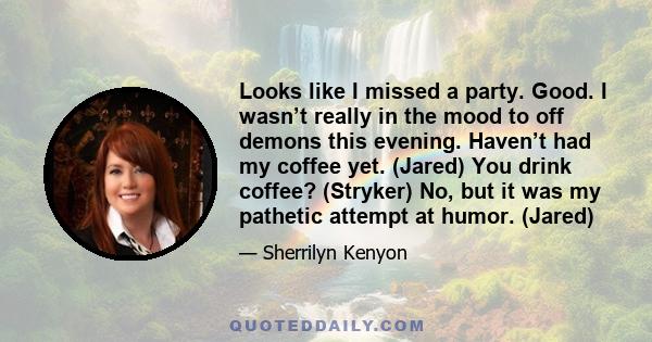 Looks like I missed a party. Good. I wasn’t really in the mood to off demons this evening. Haven’t had my coffee yet. (Jared) You drink coffee? (Stryker) No, but it was my pathetic attempt at humor. (Jared)