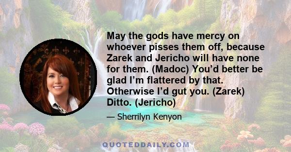 May the gods have mercy on whoever pisses them off, because Zarek and Jericho will have none for them. (Madoc) You’d better be glad I’m flattered by that. Otherwise I’d gut you. (Zarek) Ditto. (Jericho)