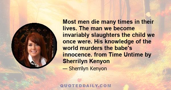 Most men die many times in their lives. The man we become invariably slaughters the child we once were. His knowledge of the world murders the babe's innocence. from Time Untime by Sherrilyn Kenyon