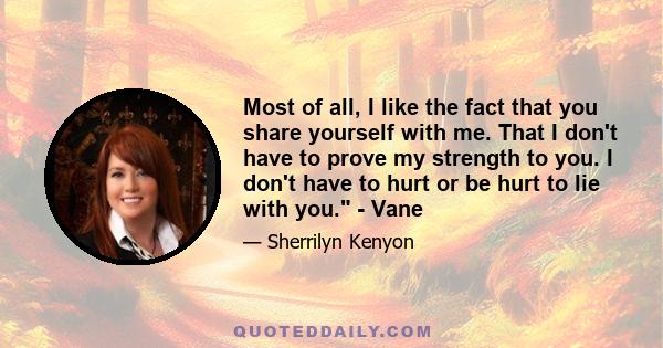 Most of all, I like the fact that you share yourself with me. That I don't have to prove my strength to you. I don't have to hurt or be hurt to lie with you. - Vane