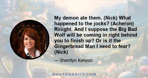 My demon ate them. (Nick) What happened to the jocks? (Acheron) Riiiight. And I suppose the Big Bad Wolf will be coming in right behind you to finish up? Or is it the Gingerbread Man I need to fear? (Nick)