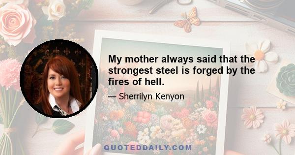 My mother always said that the strongest steel is forged by the fires of hell.