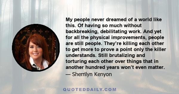 My people never dreamed of a world like this. Of having so much without backbreaking, debilitating work. And yet for all the physical improvements, people are still people. They’re killing each other to get more to