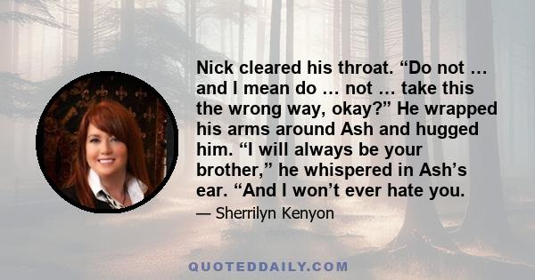 Nick cleared his throat. “Do not … and I mean do … not … take this the wrong way, okay?” He wrapped his arms around Ash and hugged him. “I will always be your brother,” he whispered in Ash’s ear. “And I won’t ever hate