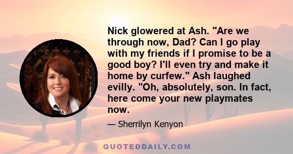 Nick glowered at Ash. Are we through now, Dad? Can I go play with my friends if I promise to be a good boy? I'll even try and make it home by curfew. Ash laughed evilly. Oh, absolutely, son. In fact, here come your new