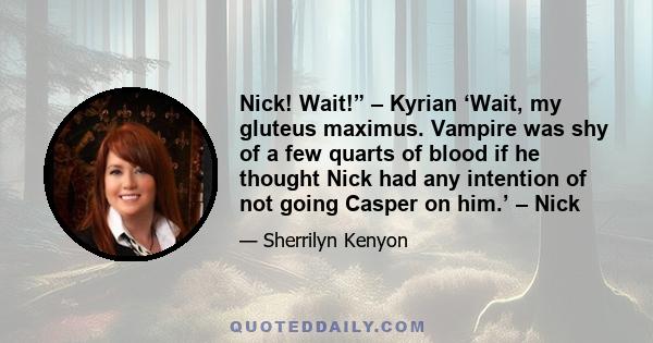 Nick! Wait!” – Kyrian ‘Wait, my gluteus maximus. Vampire was shy of a few quarts of blood if he thought Nick had any intention of not going Casper on him.’ – Nick