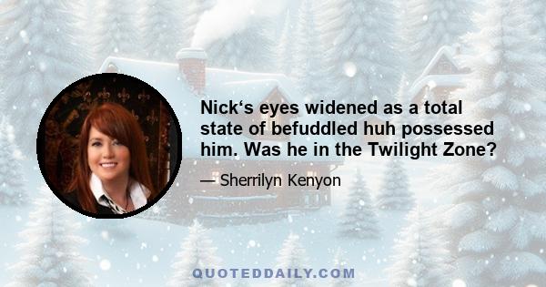 Nick‘s eyes widened as a total state of befuddled huh possessed him. Was he in the Twilight Zone?