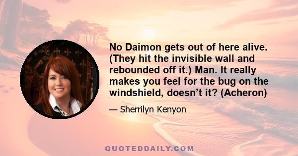 No Daimon gets out of here alive. (They hit the invisible wall and rebounded off it.) Man. It really makes you feel for the bug on the windshield, doesn’t it? (Acheron)