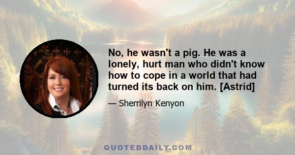 No, he wasn't a pig. He was a lonely, hurt man who didn't know how to cope in a world that had turned its back on him. [Astrid]