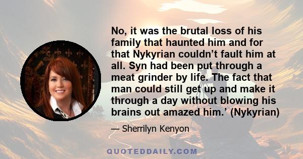 No, it was the brutal loss of his family that haunted him and for that Nykyrian couldn’t fault him at all. Syn had been put through a meat grinder by life. The fact that man could still get up and make it through a day