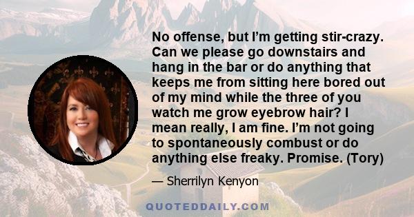 No offense, but I’m getting stir-crazy. Can we please go downstairs and hang in the bar or do anything that keeps me from sitting here bored out of my mind while the three of you watch me grow eyebrow hair? I mean