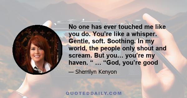 No one has ever touched me like you do. You’re like a whisper. Gentle, soft. Soothing. In my world, the people only shout and scream. But you… you’re my haven. “ … “God, you’re good