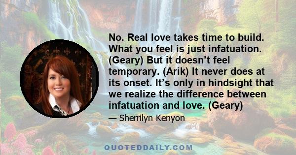 No. Real love takes time to build. What you feel is just infatuation. (Geary) But it doesn’t feel temporary. (Arik) It never does at its onset. It’s only in hindsight that we realize the difference between infatuation