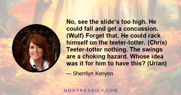 No, see the slide’s too high. He could fall and get a concussion. (Wulf) Forget that. He could rack himself on the teeter-totter. (Chris) Teeter-totter nothing. The swings are a choking hazard. Whose idea was it for him 