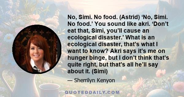 No, Simi. No food. (Astrid) ‘No, Simi. No food.’ You sound like akri. ‘Don’t eat that, Simi, you’ll cause an ecological disaster.’ What is an ecological disaster, that’s what I want to know? Akri says it’s me on hunger