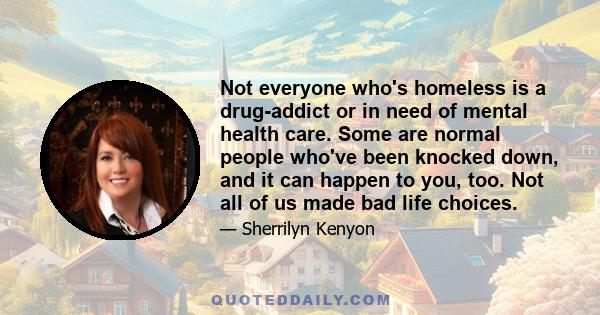 Not everyone who's homeless is a drug-addict or in need of mental health care. Some are normal people who've been knocked down, and it can happen to you, too. Not all of us made bad life choices.