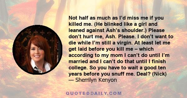 Not half as much as I’d miss me if you killed me. (He blinked like a girl and leaned against Ash’s shoulder.) Please don’t hurt me, Ash. Please. I don’t want to die while I’m still a virgin. At least let me get laid