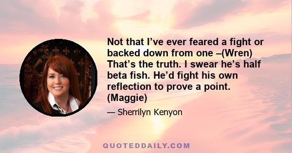 Not that I’ve ever feared a fight or backed down from one –(Wren) That’s the truth. I swear he’s half beta fish. He’d fight his own reflection to prove a point. (Maggie)