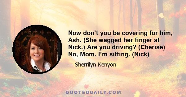 Now don’t you be covering for him, Ash. (She wagged her finger at Nick.) Are you driving? (Cherise) No, Mom. I’m sitting. (Nick)