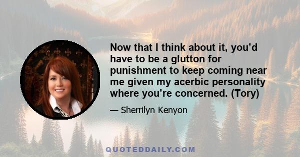 Now that I think about it, you’d have to be a glutton for punishment to keep coming near me given my acerbic personality where you’re concerned. (Tory)