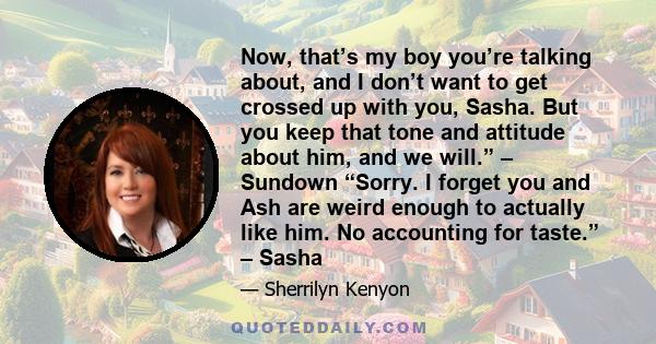 Now, that’s my boy you’re talking about, and I don’t want to get crossed up with you, Sasha. But you keep that tone and attitude about him, and we will.” – Sundown “Sorry. I forget you and Ash are weird enough to