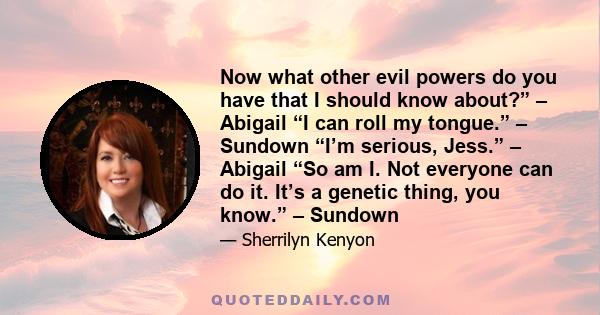 Now what other evil powers do you have that I should know about?” – Abigail “I can roll my tongue.” – Sundown “I’m serious, Jess.” – Abigail “So am I. Not everyone can do it. It’s a genetic thing, you know.” – Sundown