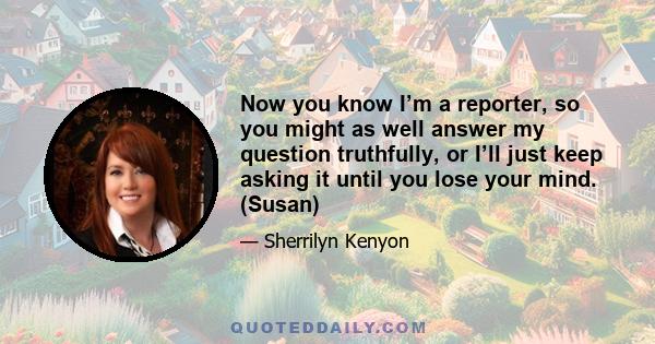 Now you know I’m a reporter, so you might as well answer my question truthfully, or I’ll just keep asking it until you lose your mind. (Susan)