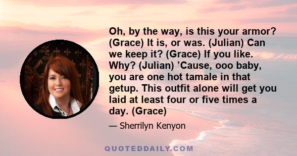 Oh, by the way, is this your armor? (Grace) It is, or was. (Julian) Can we keep it? (Grace) If you like. Why? (Julian) ’Cause, ooo baby, you are one hot tamale in that getup. This outfit alone will get you laid at least 
