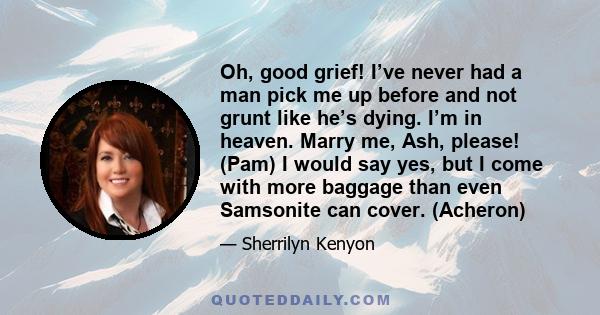 Oh, good grief! I’ve never had a man pick me up before and not grunt like he’s dying. I’m in heaven. Marry me, Ash, please! (Pam) I would say yes, but I come with more baggage than even Samsonite can cover. (Acheron)