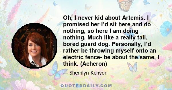 Oh, I never kid about Artemis. I promised her I’d sit here and do nothing, so here I am doing nothing. Much like a really tall, bored guard dog. Personally, I’d rather be throwing myself onto an electric fence- be about 