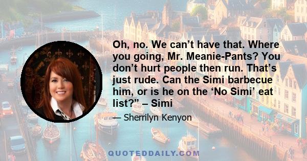 Oh, no. We can’t have that. Where you going, Mr. Meanie-Pants? You don’t hurt people then run. That’s just rude. Can the Simi barbecue him, or is he on the ‘No Simi’ eat list?” – Simi