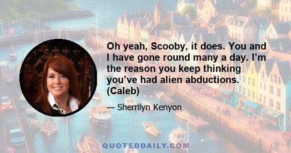 Oh yeah, Scooby, it does. You and I have gone round many a day. I’m the reason you keep thinking you’ve had alien abductions. (Caleb)