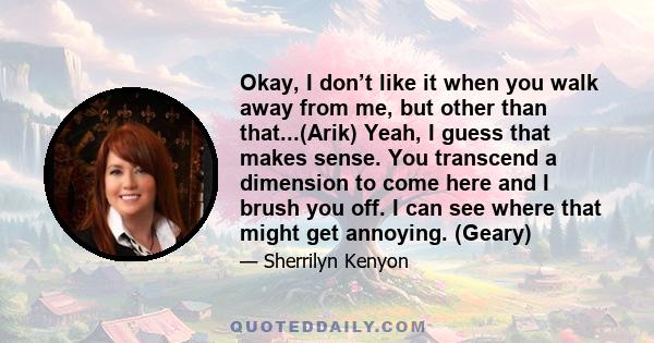 Okay, I don’t like it when you walk away from me, but other than that...(Arik) Yeah, I guess that makes sense. You transcend a dimension to come here and I brush you off. I can see where that might get annoying. (Geary)