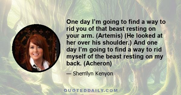 One day I’m going to find a way to rid you of that beast resting on your arm. (Artemis) (He looked at her over his shoulder.) And one day I’m going to find a way to rid myself of the beast resting on my back. (Acheron)