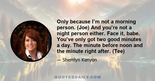 Only because I’m not a morning person. (Joe) And you’re not a night person either. Face it, babe. You’ve only got two good minutes a day. The minute before noon and the minute right after. (Tee)