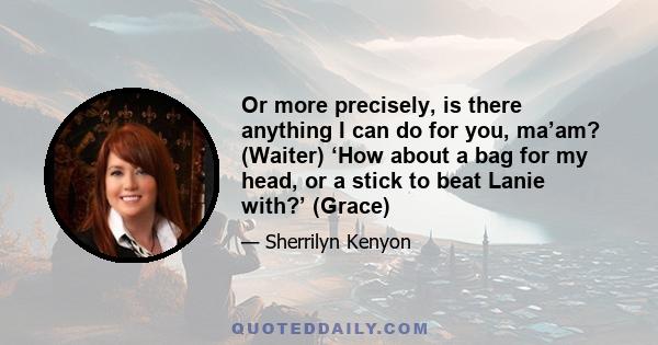 Or more precisely, is there anything I can do for you, ma’am? (Waiter) ‘How about a bag for my head, or a stick to beat Lanie with?’ (Grace)