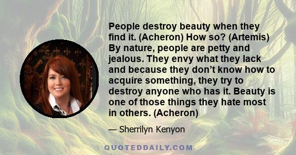 People destroy beauty when they find it. (Acheron) How so? (Artemis) By nature, people are petty and jealous. They envy what they lack and because they don’t know how to acquire something, they try to destroy anyone who 