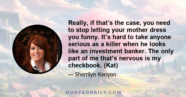 Really, if that’s the case, you need to stop letting your mother dress you funny. It’s hard to take anyone serious as a killer when he looks like an investment banker. The only part of me that’s nervous is my checkbook. 