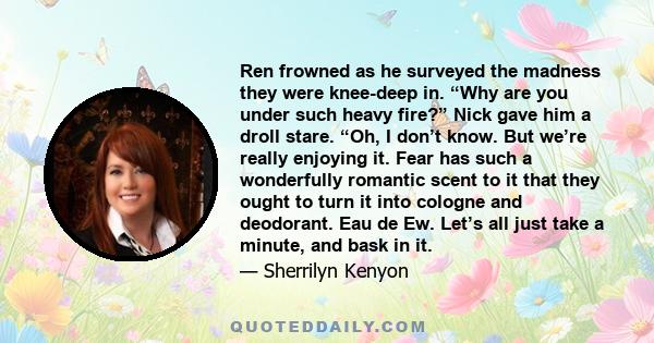 Ren frowned as he surveyed the madness they were knee-deep in. “Why are you under such heavy fire?” Nick gave him a droll stare. “Oh, I don’t know. But we’re really enjoying it. Fear has such a wonderfully romantic