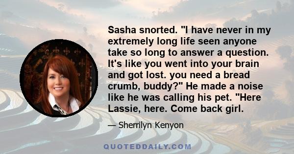 Sasha snorted. I have never in my extremely long life seen anyone take so long to answer a question. It's like you went into your brain and got lost. you need a bread crumb, buddy? He made a noise like he was calling