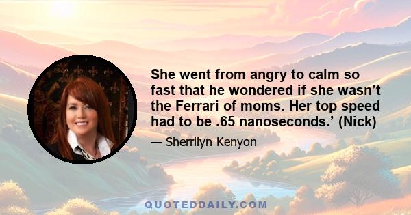 She went from angry to calm so fast that he wondered if she wasn’t the Ferrari of moms. Her top speed had to be .65 nanoseconds.’ (Nick)