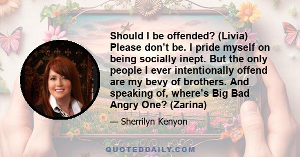 Should I be offended? (Livia) Please don’t be. I pride myself on being socially inept. But the only people I ever intentionally offend are my bevy of brothers. And speaking of, where’s Big Bad Angry One? (Zarina)