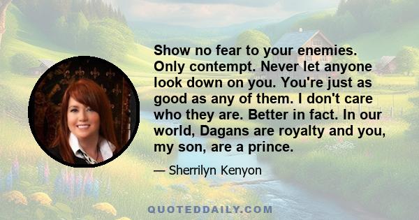 Show no fear to your enemies. Only contempt. Never let anyone look down on you. You're just as good as any of them. I don't care who they are. Better in fact. In our world, Dagans are royalty and you, my son, are a